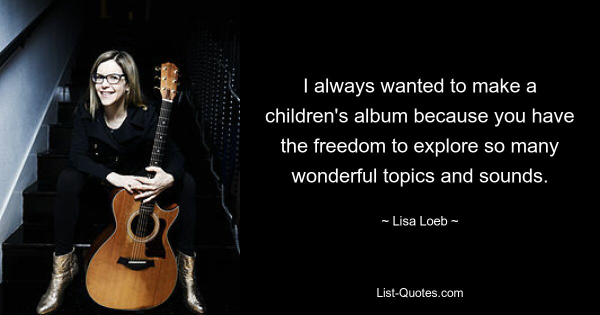 I always wanted to make a children's album because you have the freedom to explore so many wonderful topics and sounds. — © Lisa Loeb