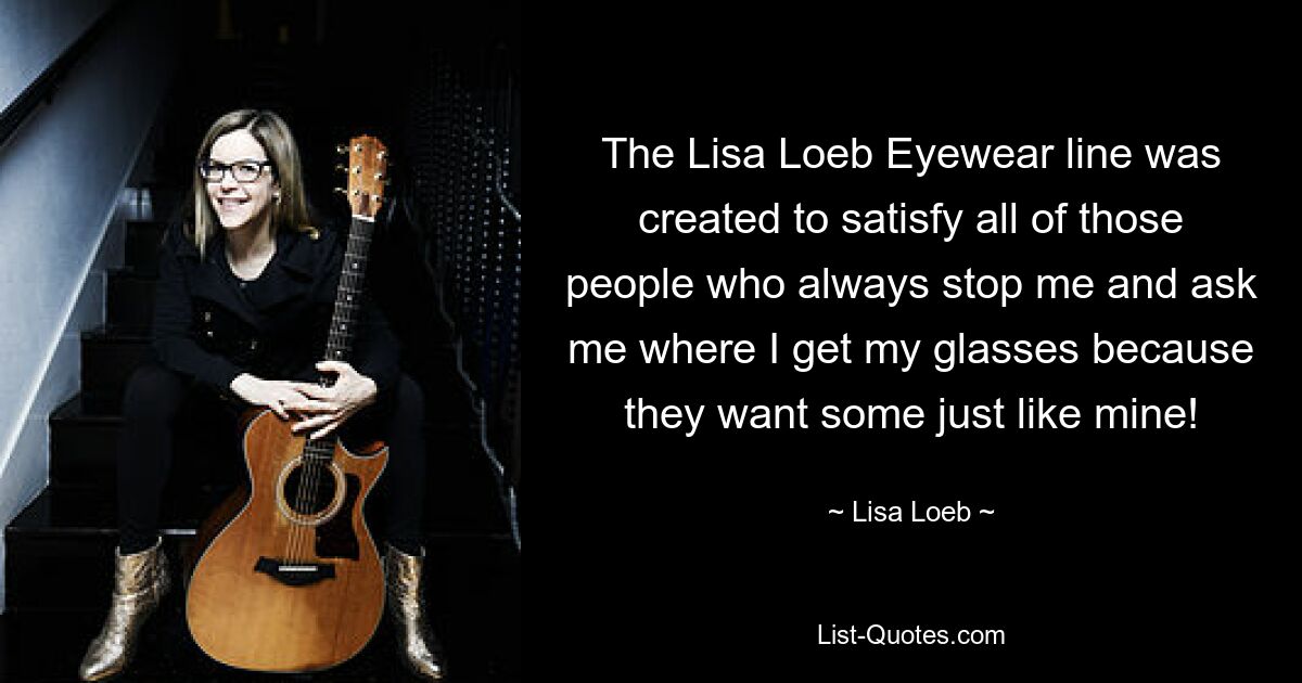 The Lisa Loeb Eyewear line was created to satisfy all of those people who always stop me and ask me where I get my glasses because they want some just like mine! — © Lisa Loeb