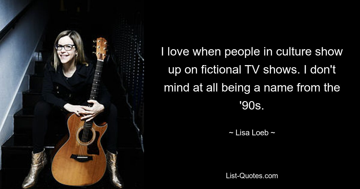 I love when people in culture show up on fictional TV shows. I don't mind at all being a name from the '90s. — © Lisa Loeb