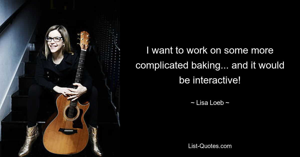 I want to work on some more complicated baking... and it would be interactive! — © Lisa Loeb