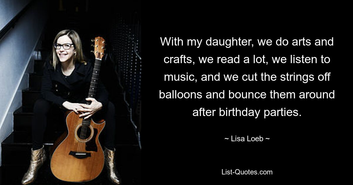 With my daughter, we do arts and crafts, we read a lot, we listen to music, and we cut the strings off balloons and bounce them around after birthday parties. — © Lisa Loeb