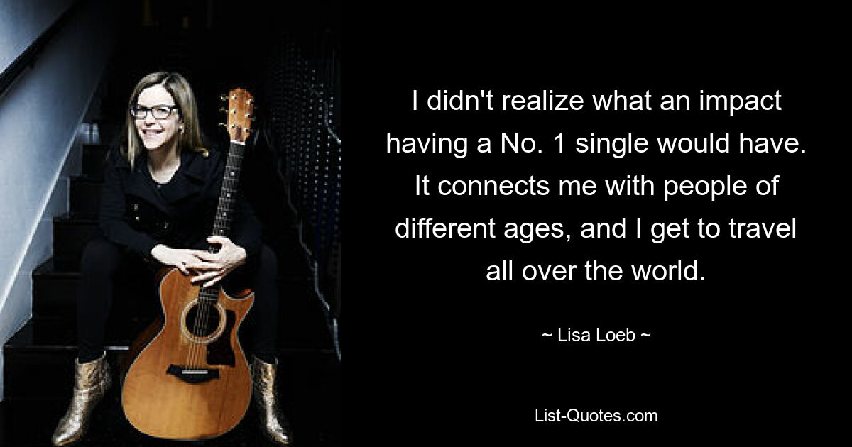 I didn't realize what an impact having a No. 1 single would have. It connects me with people of different ages, and I get to travel all over the world. — © Lisa Loeb