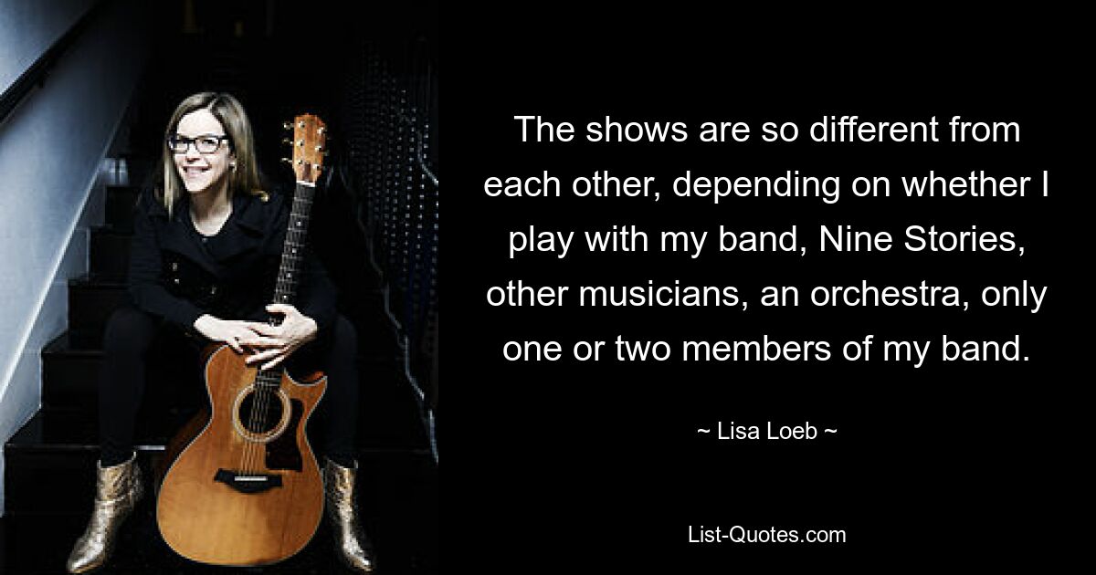 The shows are so different from each other, depending on whether I play with my band, Nine Stories, other musicians, an orchestra, only one or two members of my band. — © Lisa Loeb