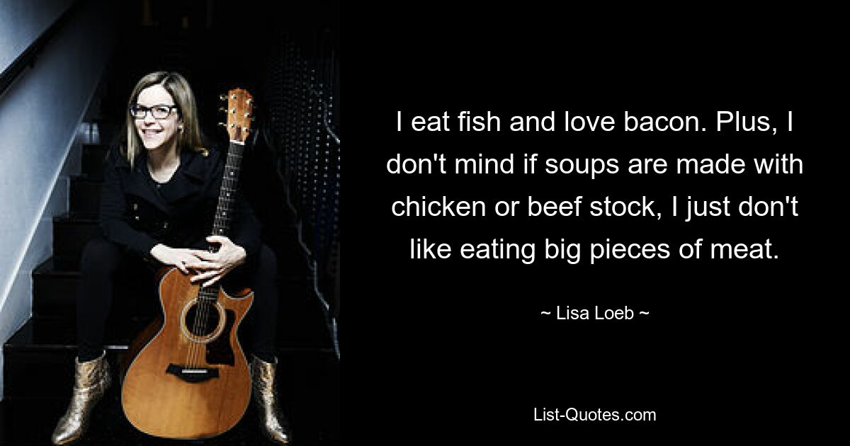 I eat fish and love bacon. Plus, I don't mind if soups are made with chicken or beef stock, I just don't like eating big pieces of meat. — © Lisa Loeb