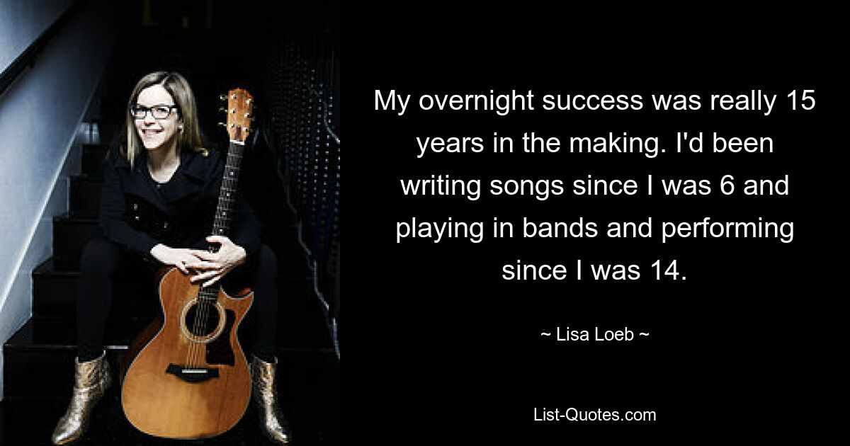 My overnight success was really 15 years in the making. I'd been writing songs since I was 6 and playing in bands and performing since I was 14. — © Lisa Loeb