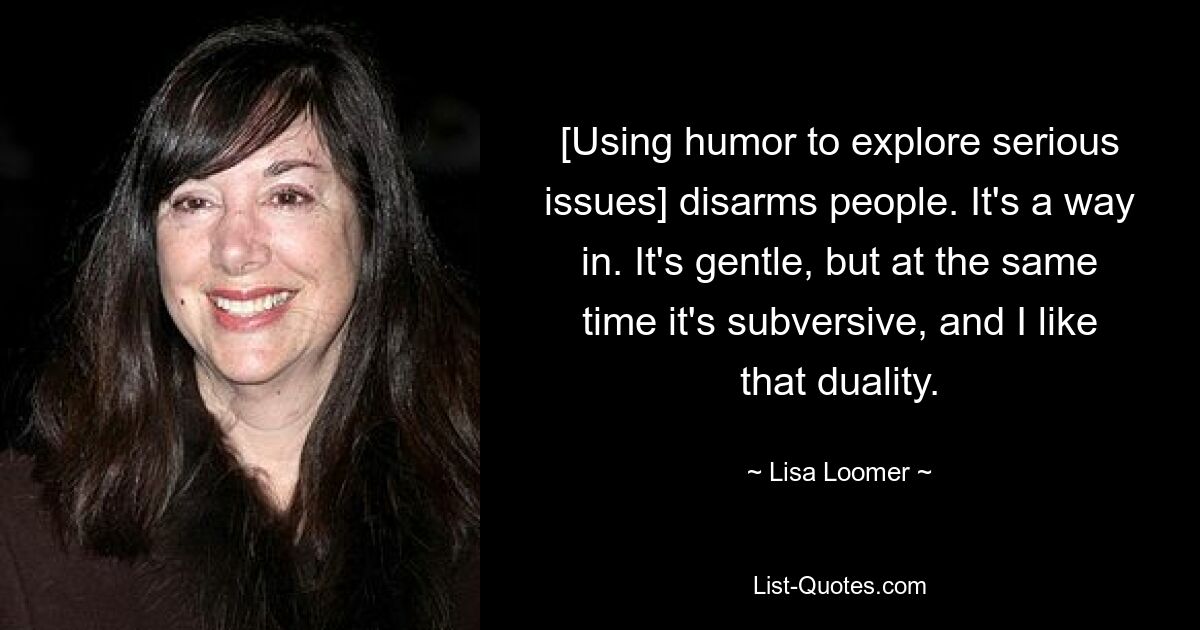 [Using humor to explore serious issues] disarms people. It's a way in. It's gentle, but at the same time it's subversive, and I like that duality. — © Lisa Loomer