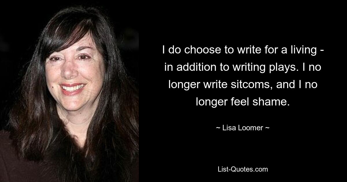 I do choose to write for a living - in addition to writing plays. I no longer write sitcoms, and I no longer feel shame. — © Lisa Loomer