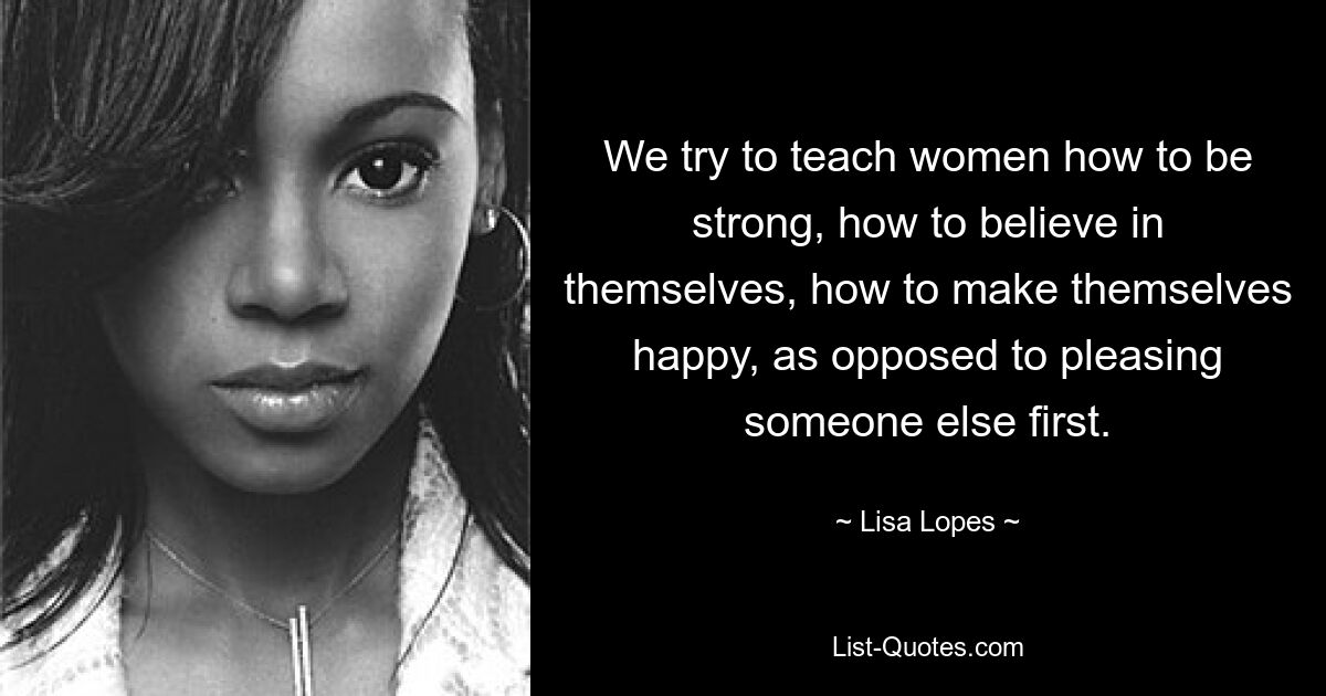 We try to teach women how to be strong, how to believe in themselves, how to make themselves happy, as opposed to pleasing someone else first. — © Lisa Lopes