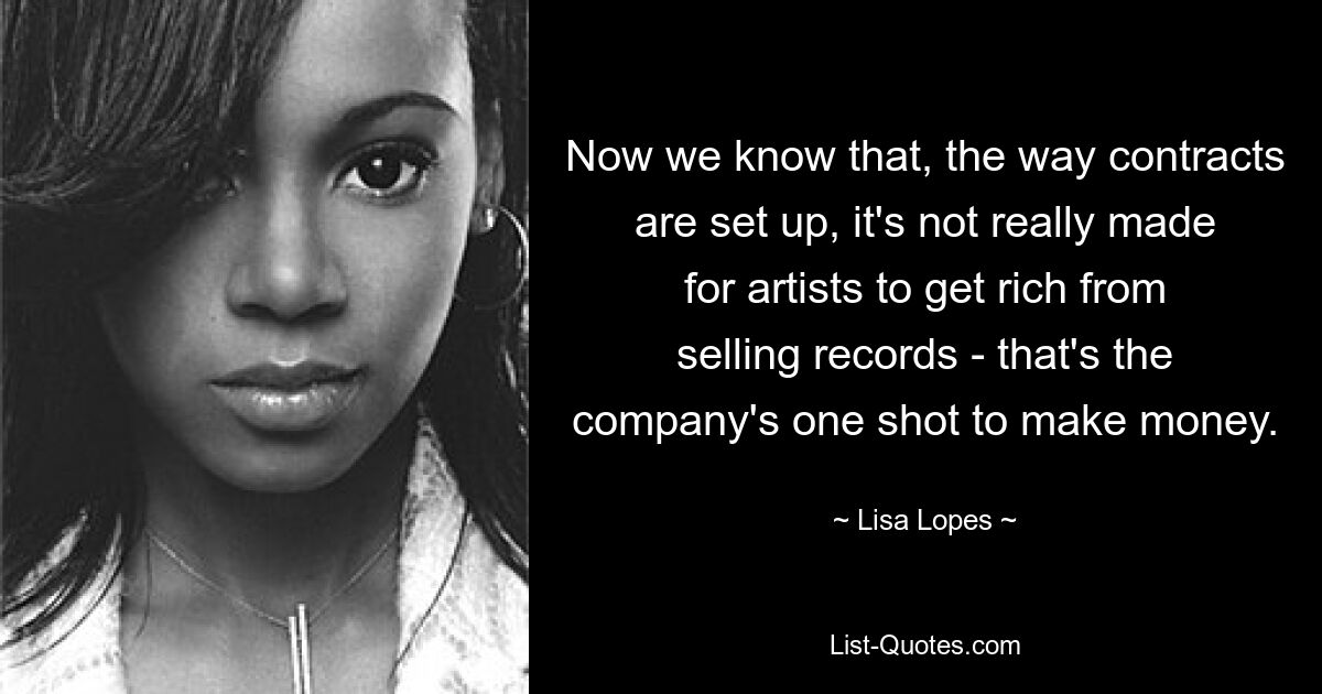 Now we know that, the way contracts are set up, it's not really made for artists to get rich from selling records - that's the company's one shot to make money. — © Lisa Lopes