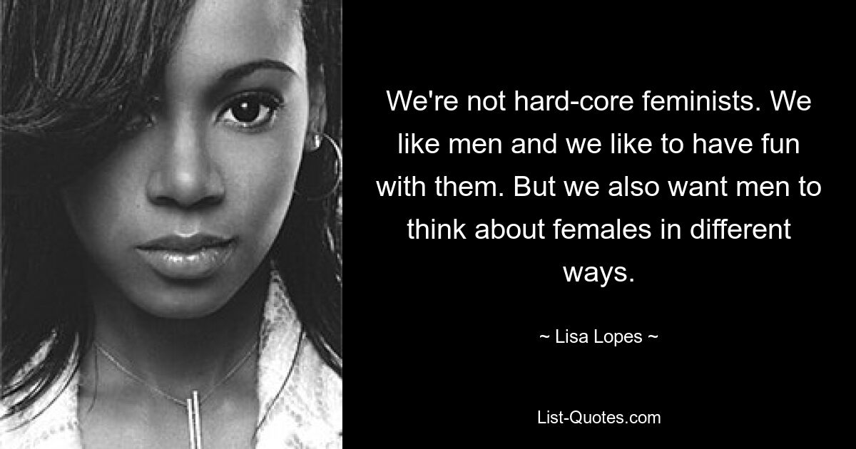 We're not hard-core feminists. We like men and we like to have fun with them. But we also want men to think about females in different ways. — © Lisa Lopes