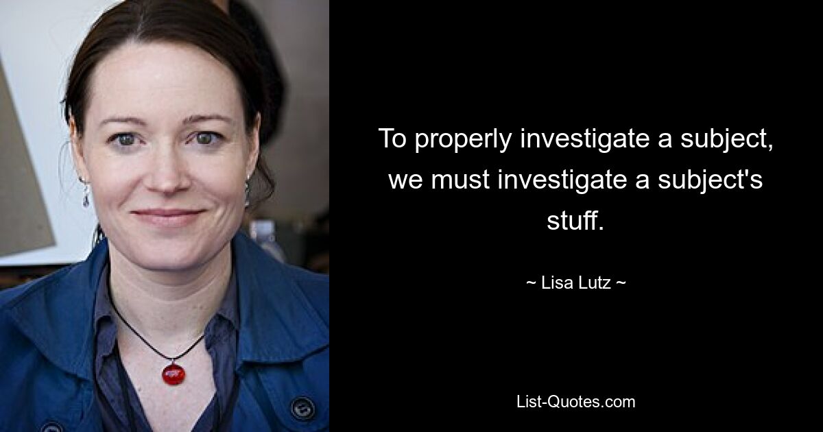 To properly investigate a subject, we must investigate a subject's stuff. — © Lisa Lutz