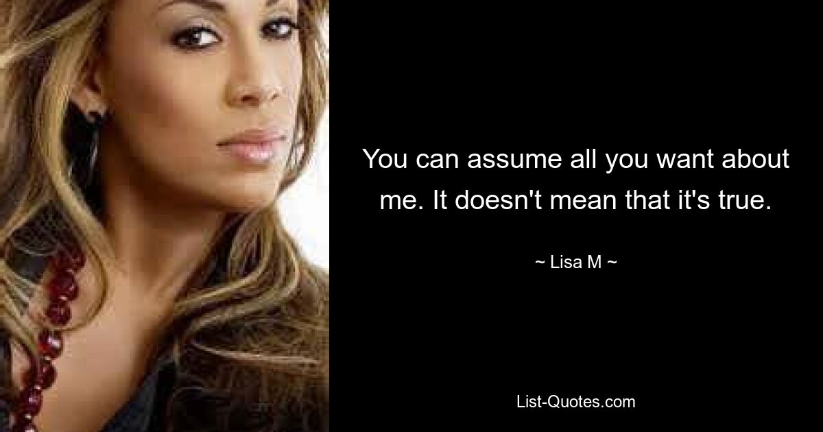 You can assume all you want about me. It doesn't mean that it's true. — © Lisa M