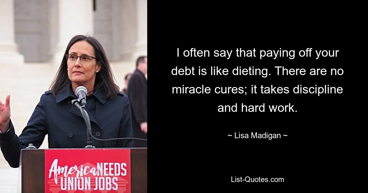 I often say that paying off your debt is like dieting. There are no miracle cures; it takes discipline and hard work. — © Lisa Madigan