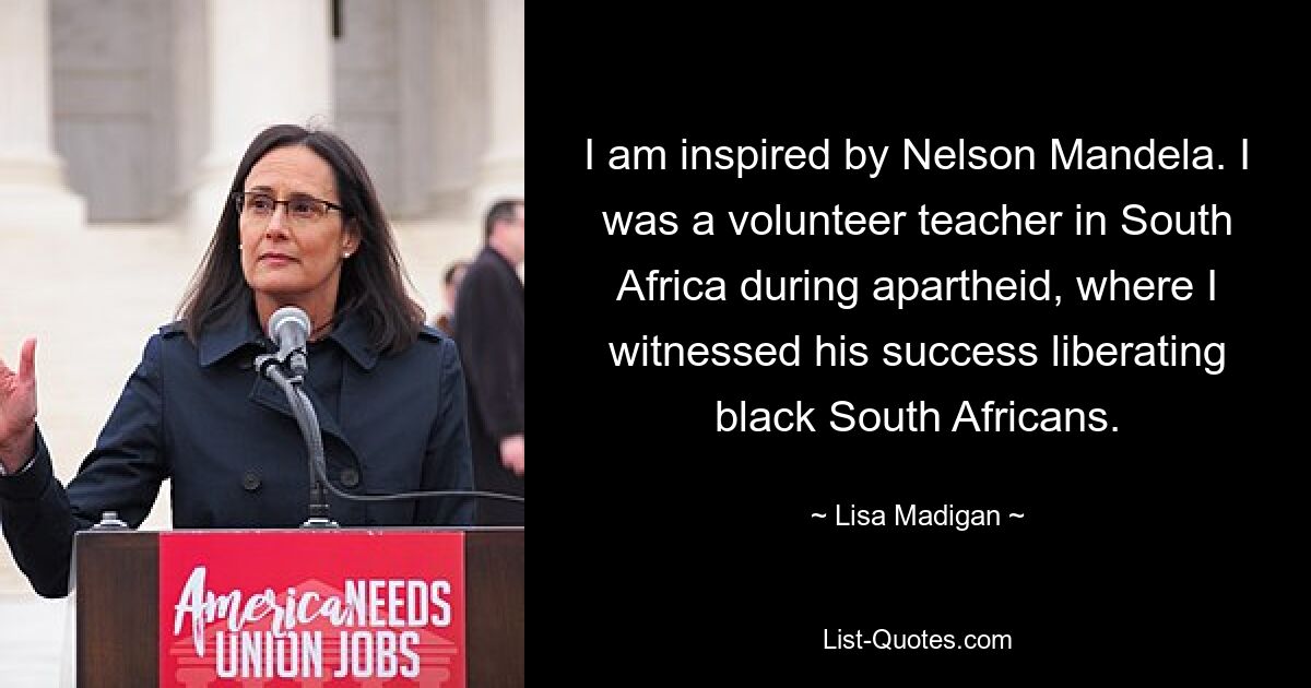 I am inspired by Nelson Mandela. I was a volunteer teacher in South Africa during apartheid, where I witnessed his success liberating black South Africans. — © Lisa Madigan