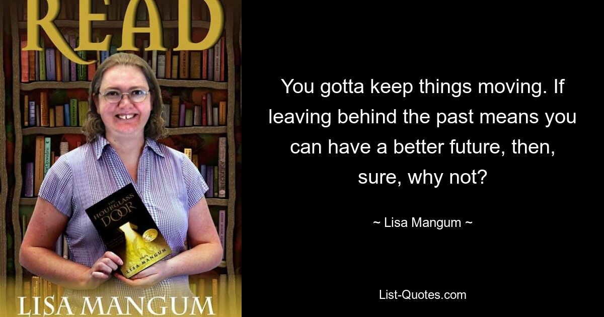 You gotta keep things moving. If leaving behind the past means you can have a better future, then, sure, why not? — © Lisa Mangum