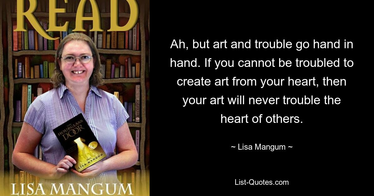 Ah, but art and trouble go hand in hand. If you cannot be troubled to create art from your heart, then your art will never trouble the heart of others. — © Lisa Mangum