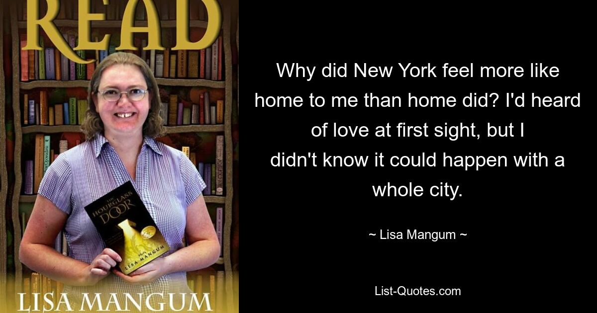 Why did New York feel more like home to me than home did? I'd heard of love at first sight, but I didn't know it could happen with a whole city. — © Lisa Mangum