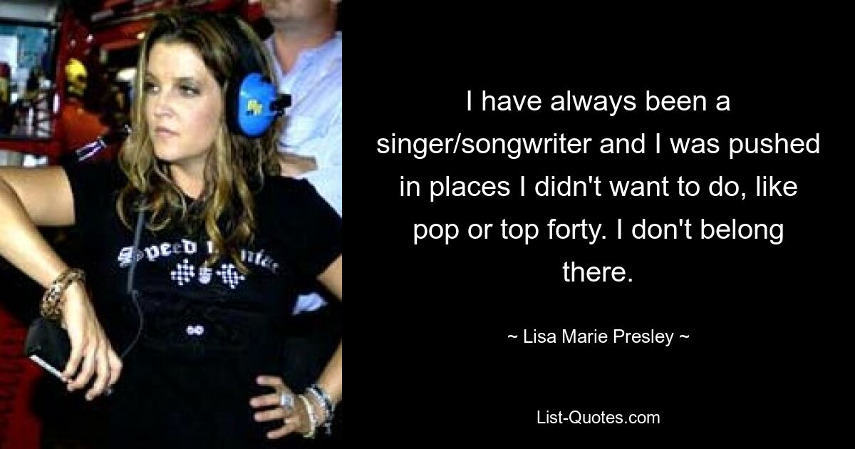 I have always been a singer/songwriter and I was pushed in places I didn't want to do, like pop or top forty. I don't belong there. — © Lisa Marie Presley