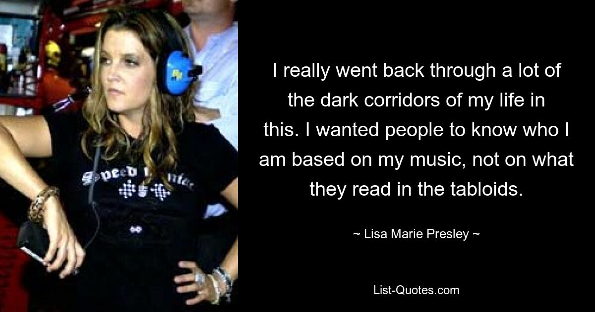 I really went back through a lot of the dark corridors of my life in this. I wanted people to know who I am based on my music, not on what they read in the tabloids. — © Lisa Marie Presley