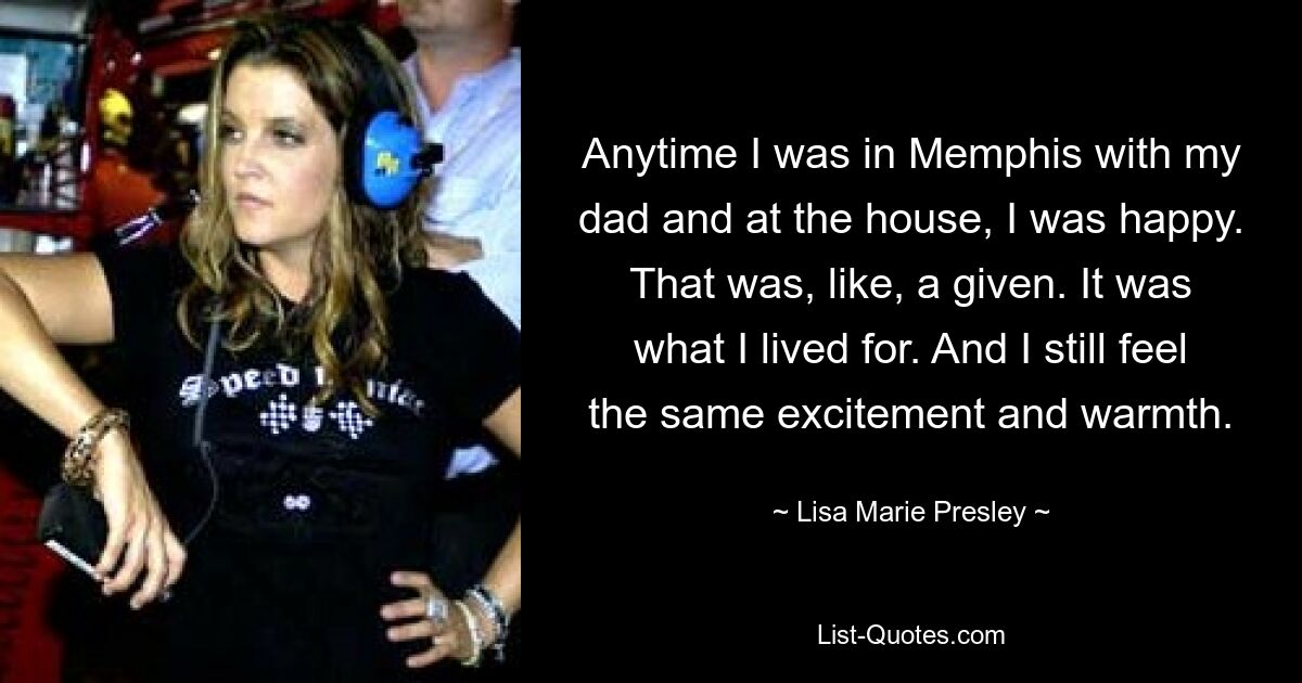 Anytime I was in Memphis with my dad and at the house, I was happy. That was, like, a given. It was what I lived for. And I still feel the same excitement and warmth. — © Lisa Marie Presley