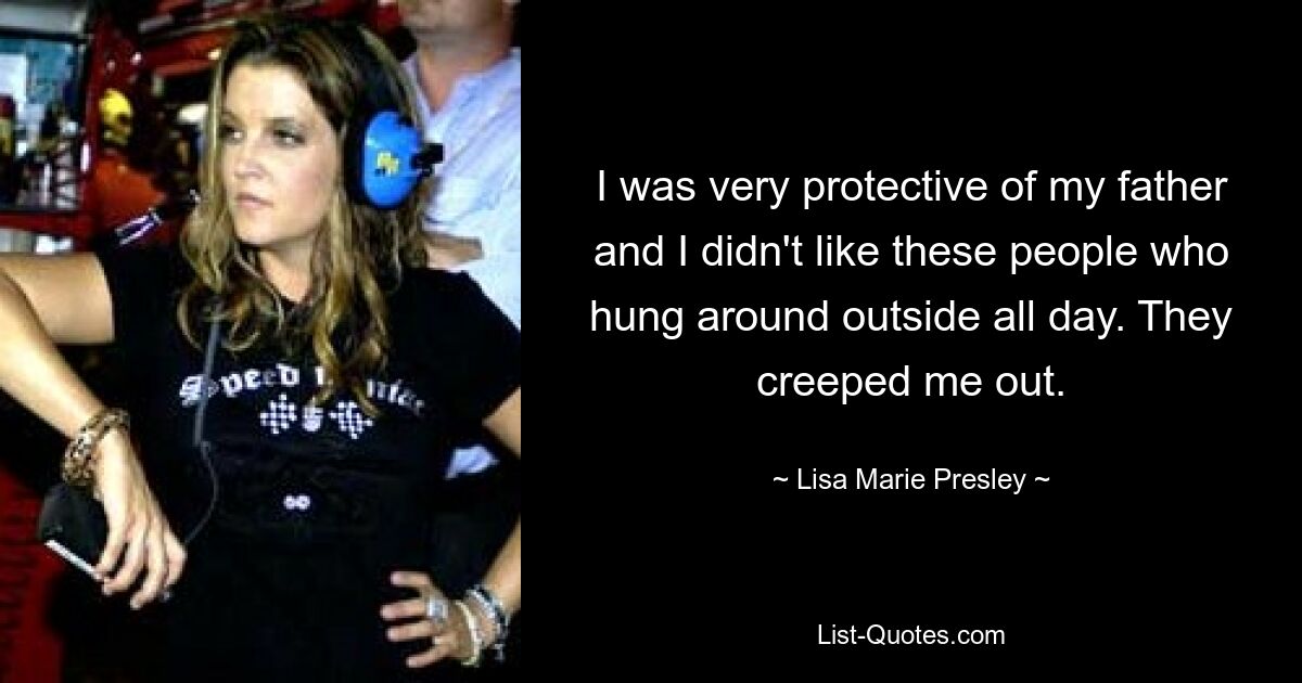 I was very protective of my father and I didn't like these people who hung around outside all day. They creeped me out. — © Lisa Marie Presley