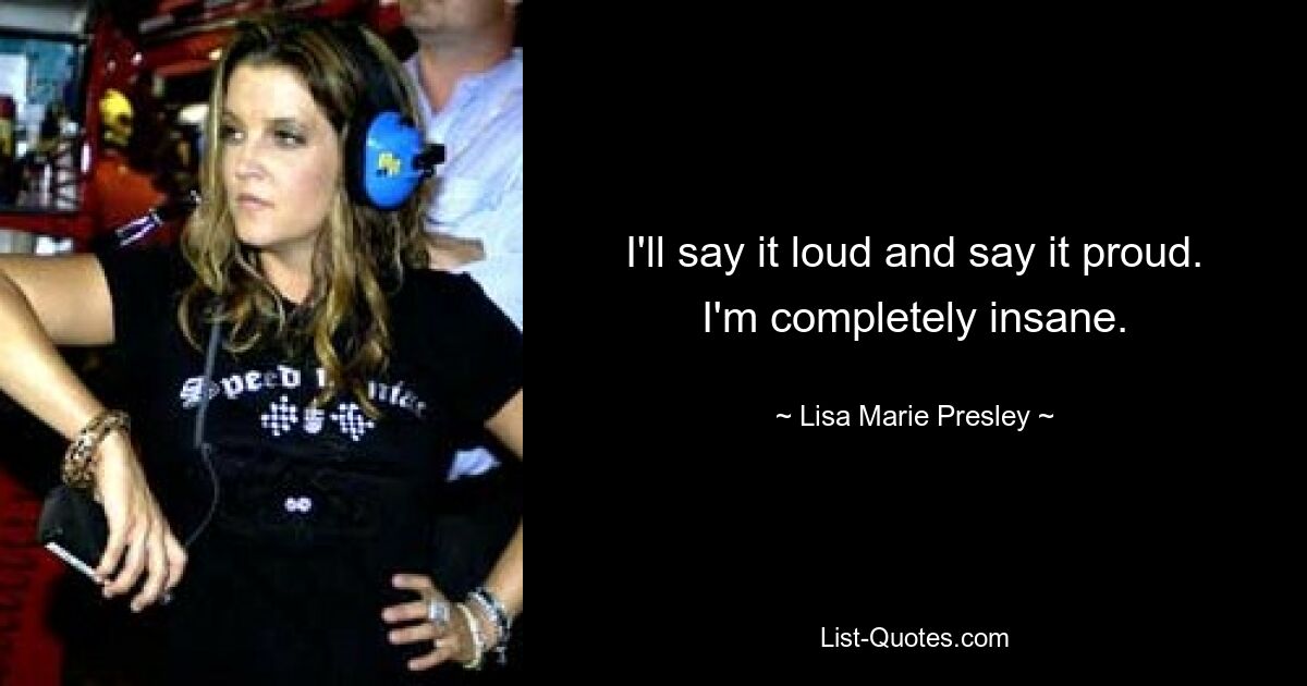 I'll say it loud and say it proud. I'm completely insane. — © Lisa Marie Presley