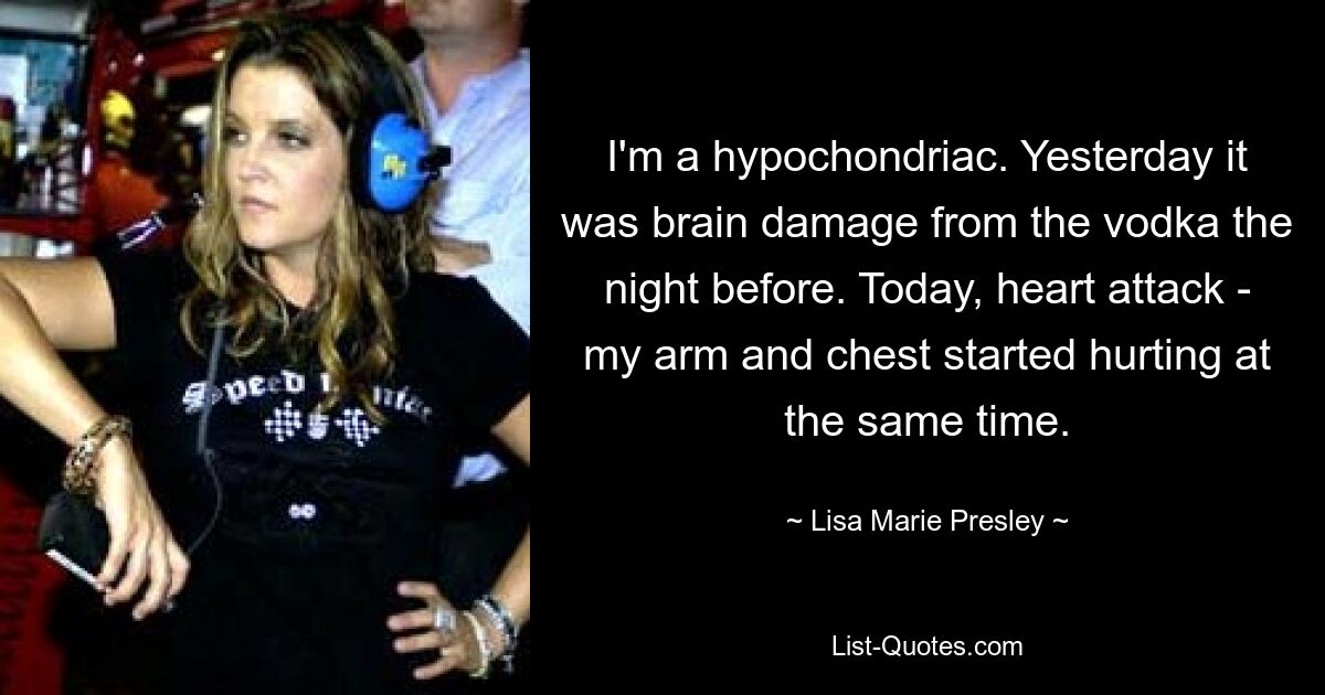 I'm a hypochondriac. Yesterday it was brain damage from the vodka the night before. Today, heart attack - my arm and chest started hurting at the same time. — © Lisa Marie Presley