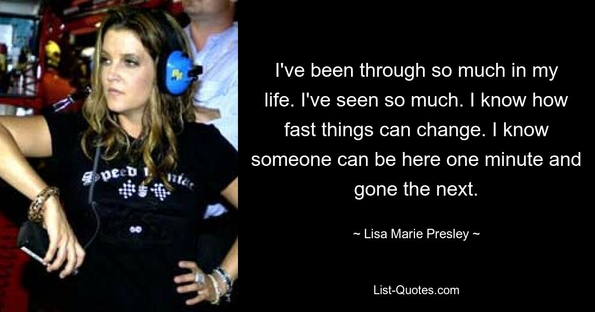 I've been through so much in my life. I've seen so much. I know how fast things can change. I know someone can be here one minute and gone the next. — © Lisa Marie Presley