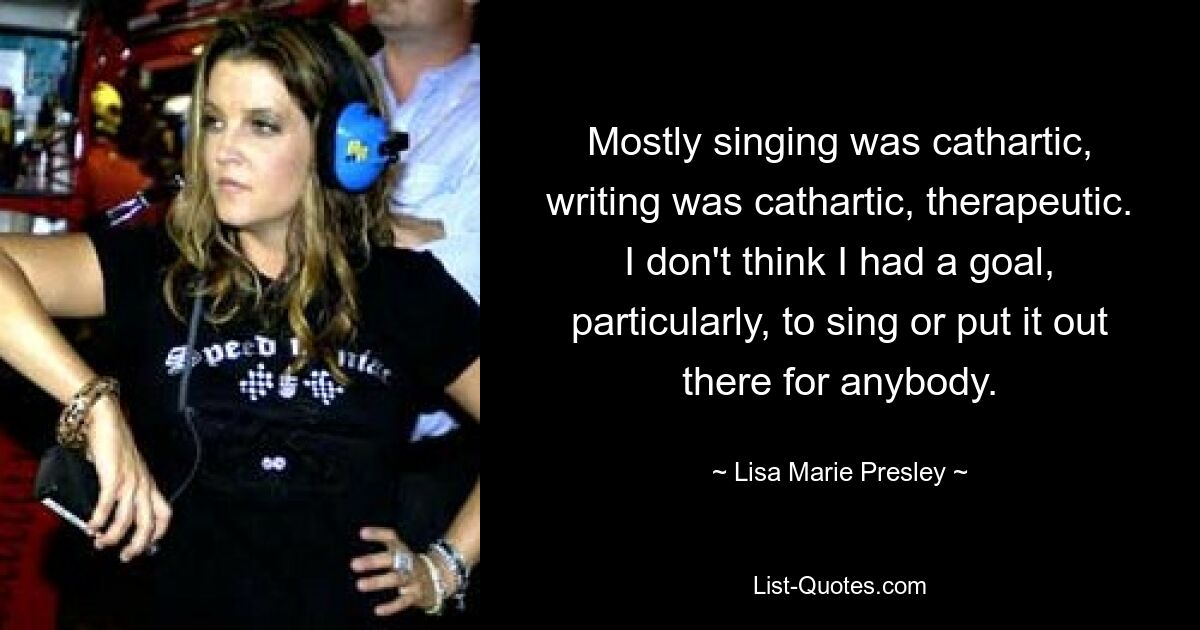 Mostly singing was cathartic, writing was cathartic, therapeutic. I don't think I had a goal, particularly, to sing or put it out there for anybody. — © Lisa Marie Presley