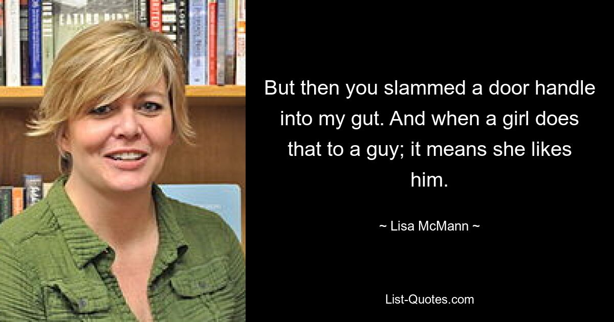 But then you slammed a door handle into my gut. And when a girl does that to a guy; it means she likes him. — © Lisa McMann