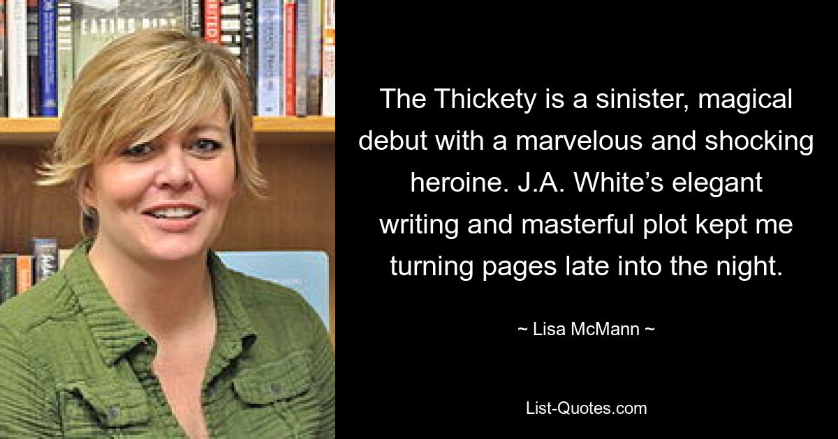 The Thickety is a sinister, magical debut with a marvelous and shocking heroine. J.A. White’s elegant writing and masterful plot kept me turning pages late into the night. — © Lisa McMann