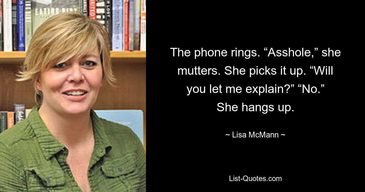 The phone rings. “Asshole,” she mutters. She picks it up. “Will you let me explain?” “No.” She hangs up. — © Lisa McMann