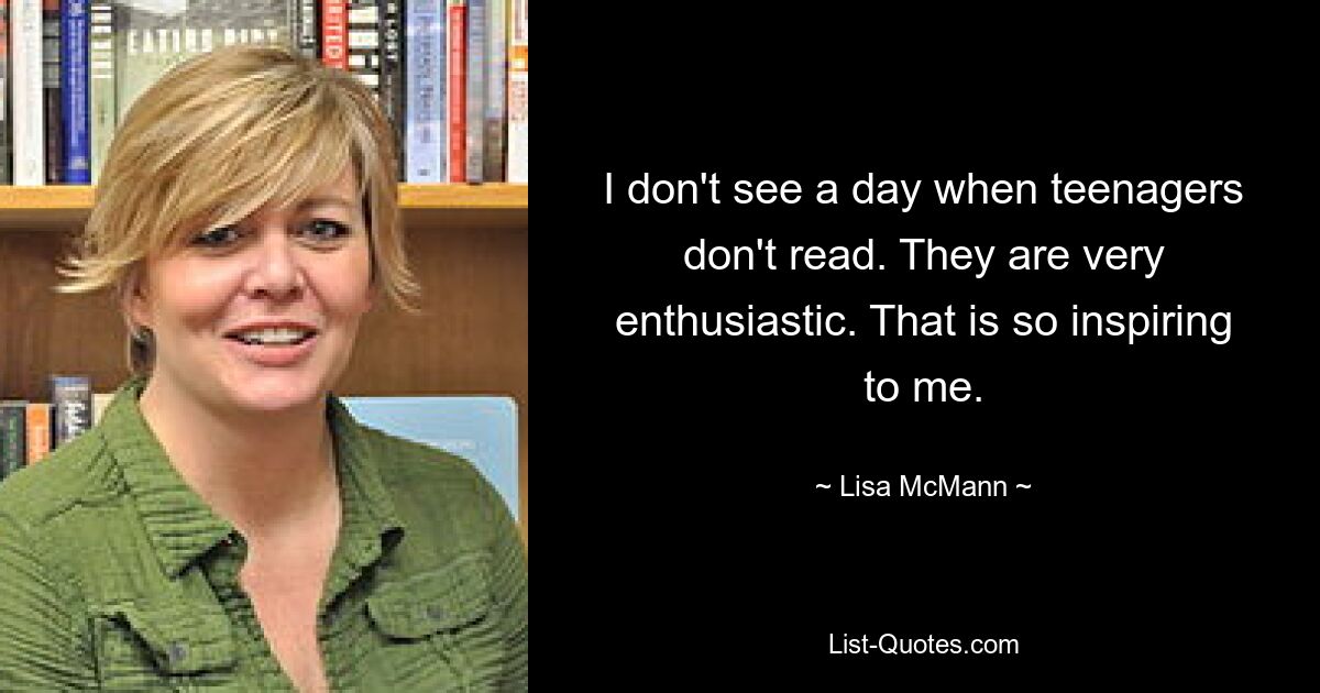 I don't see a day when teenagers don't read. They are very enthusiastic. That is so inspiring to me. — © Lisa McMann