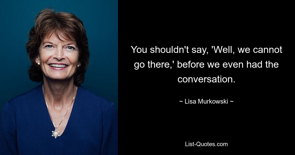 You shouldn't say, 'Well, we cannot go there,' before we even had the conversation. — © Lisa Murkowski