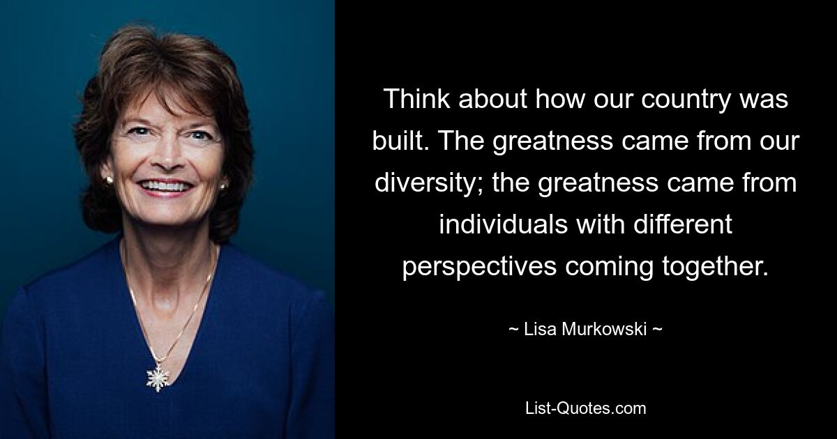 Think about how our country was built. The greatness came from our diversity; the greatness came from individuals with different perspectives coming together. — © Lisa Murkowski