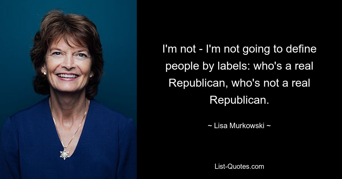 I'm not - I'm not going to define people by labels: who's a real Republican, who's not a real Republican. — © Lisa Murkowski