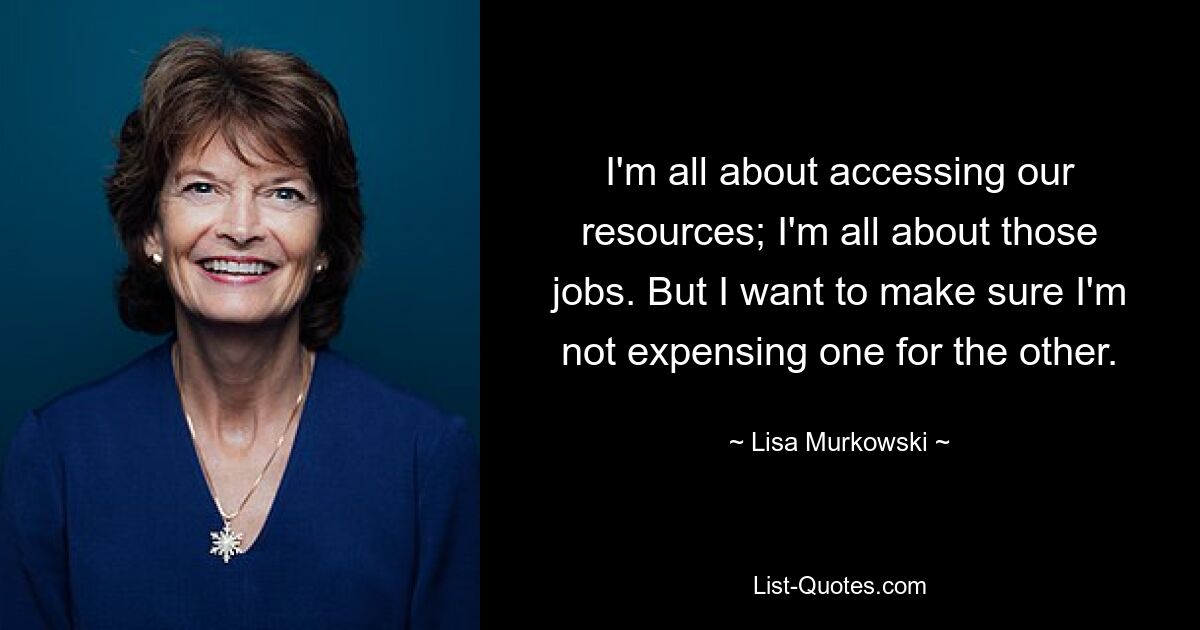 I'm all about accessing our resources; I'm all about those jobs. But I want to make sure I'm not expensing one for the other. — © Lisa Murkowski