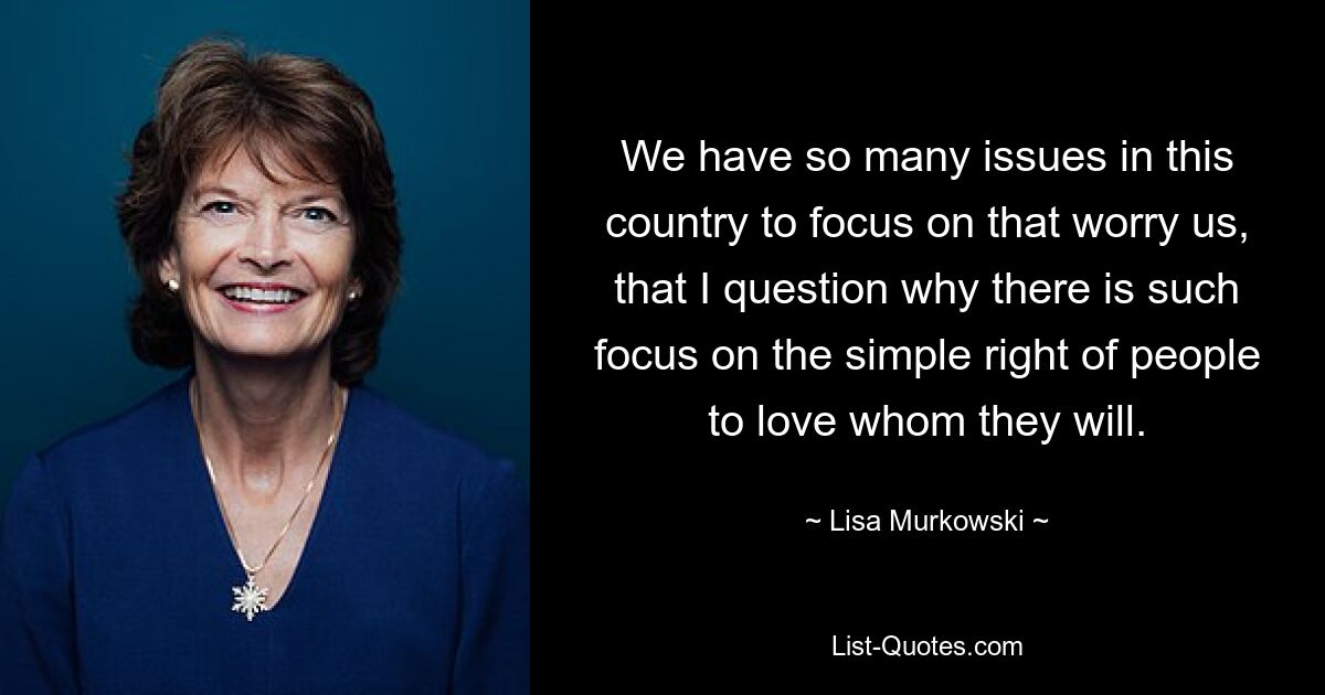 We have so many issues in this country to focus on that worry us, that I question why there is such focus on the simple right of people to love whom they will. — © Lisa Murkowski