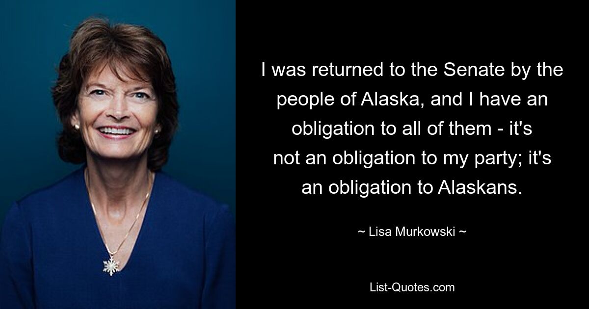 I was returned to the Senate by the people of Alaska, and I have an obligation to all of them - it's not an obligation to my party; it's an obligation to Alaskans. — © Lisa Murkowski