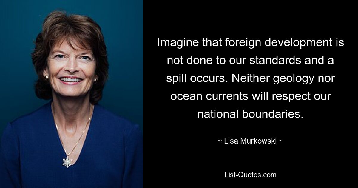 Imagine that foreign development is not done to our standards and a spill occurs. Neither geology nor ocean currents will respect our national boundaries. — © Lisa Murkowski