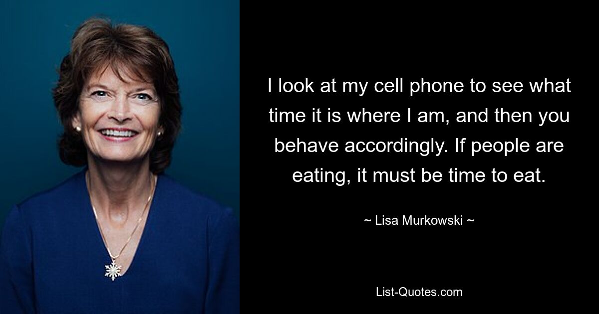 I look at my cell phone to see what time it is where I am, and then you behave accordingly. If people are eating, it must be time to eat. — © Lisa Murkowski