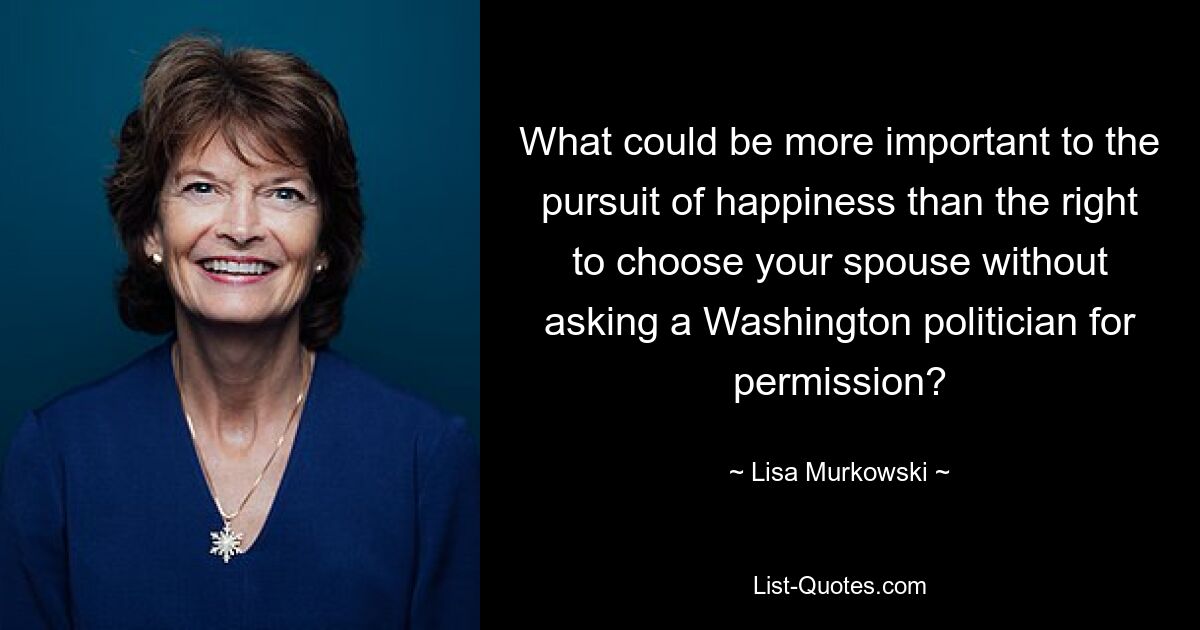 What could be more important to the pursuit of happiness than the right to choose your spouse without asking a Washington politician for permission? — © Lisa Murkowski