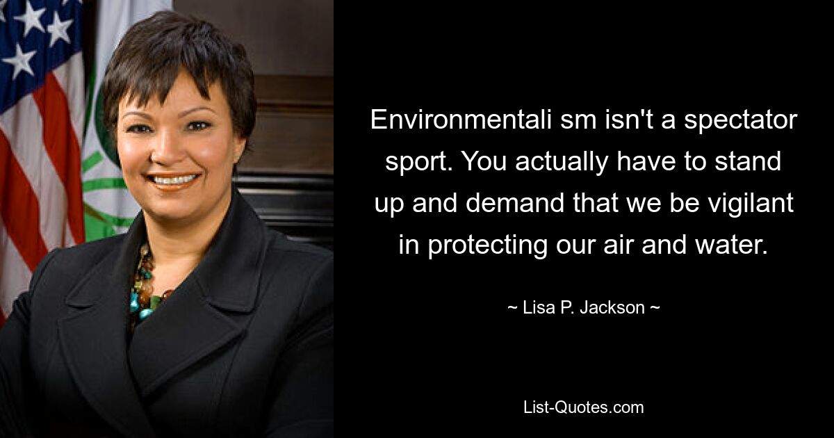 Environmentali sm isn't a spectator sport. You actually have to stand up and demand that we be vigilant in protecting our air and water. — © Lisa P. Jackson