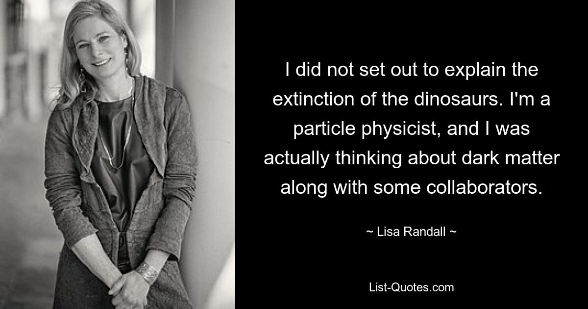 I did not set out to explain the extinction of the dinosaurs. I'm a particle physicist, and I was actually thinking about dark matter along with some collaborators. — © Lisa Randall