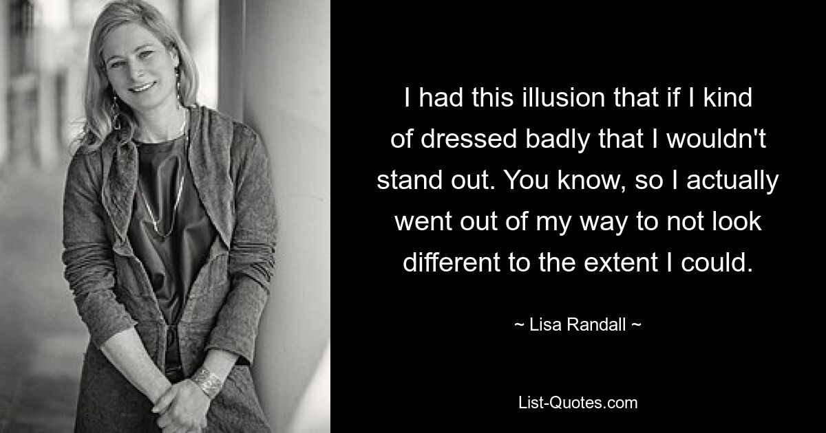 I had this illusion that if I kind of dressed badly that I wouldn't stand out. You know, so I actually went out of my way to not look different to the extent I could. — © Lisa Randall