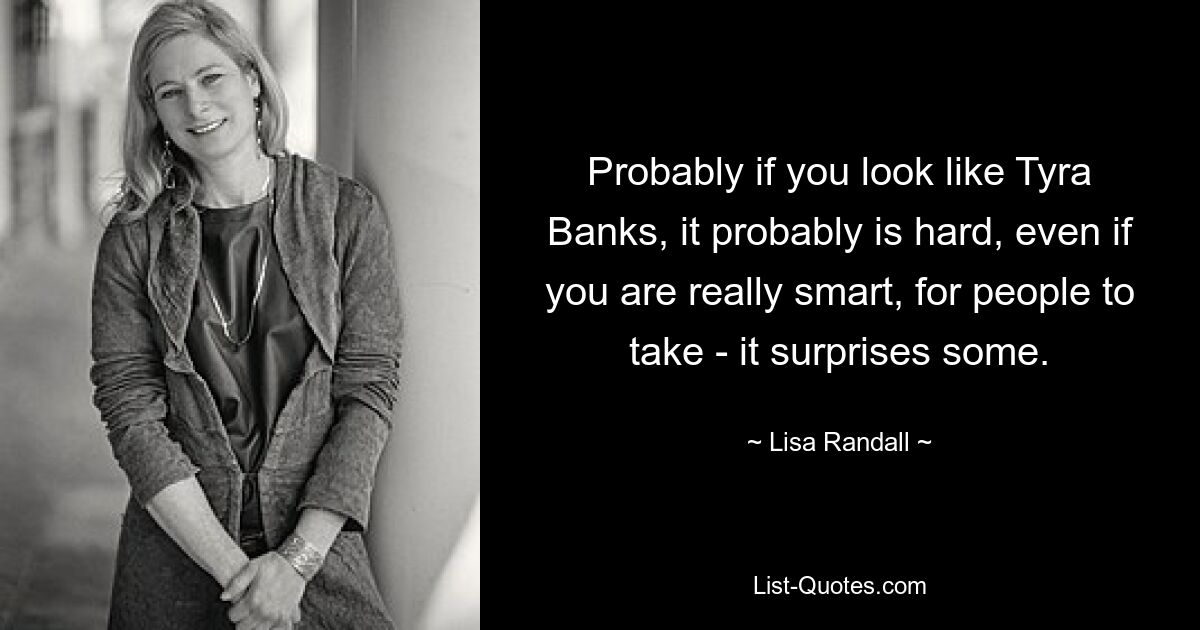 Probably if you look like Tyra Banks, it probably is hard, even if you are really smart, for people to take - it surprises some. — © Lisa Randall