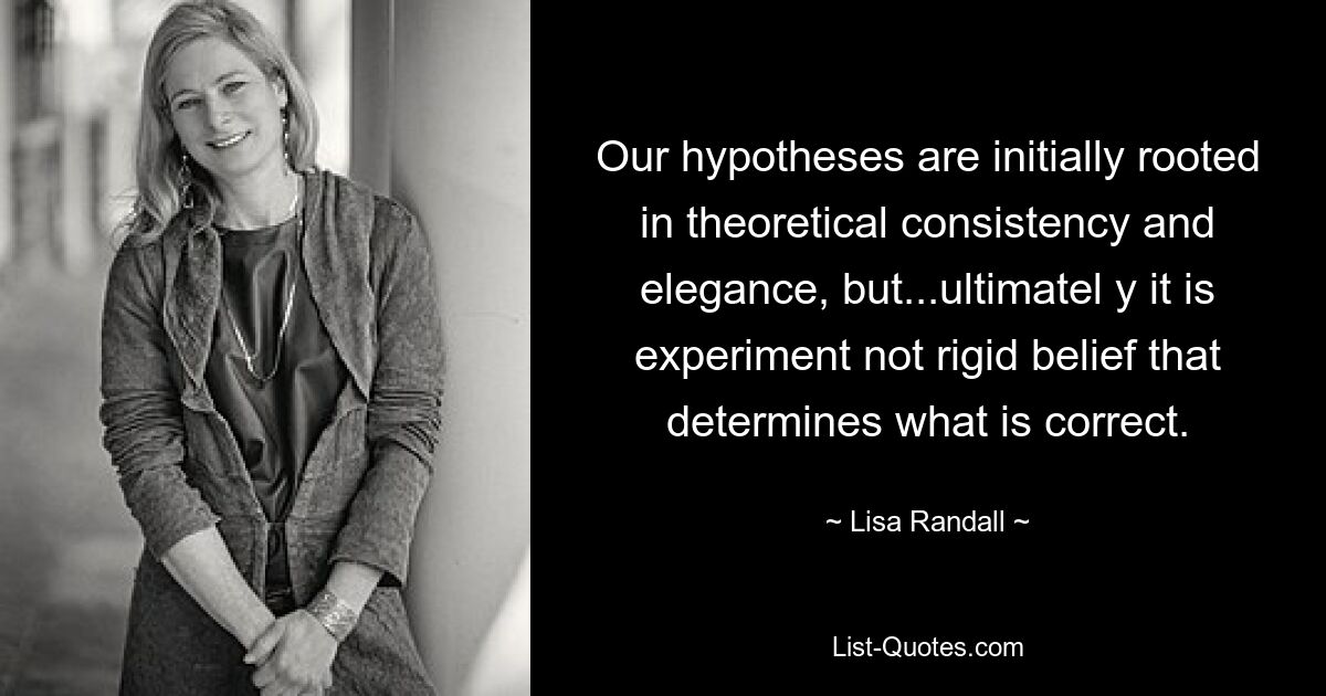 Our hypotheses are initially rooted in theoretical consistency and elegance, but...ultimatel y it is experiment not rigid belief that determines what is correct. — © Lisa Randall