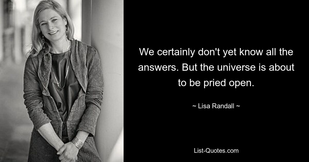 We certainly don't yet know all the answers. But the universe is about to be pried open. — © Lisa Randall