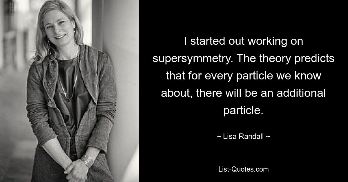 I started out working on supersymmetry. The theory predicts that for every particle we know about, there will be an additional particle. — © Lisa Randall