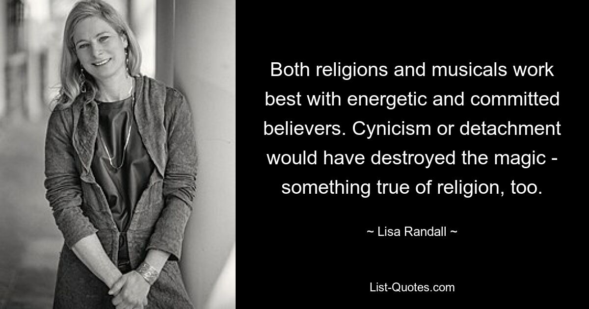 Both religions and musicals work best with energetic and committed believers. Cynicism or detachment would have destroyed the magic - something true of religion, too. — © Lisa Randall